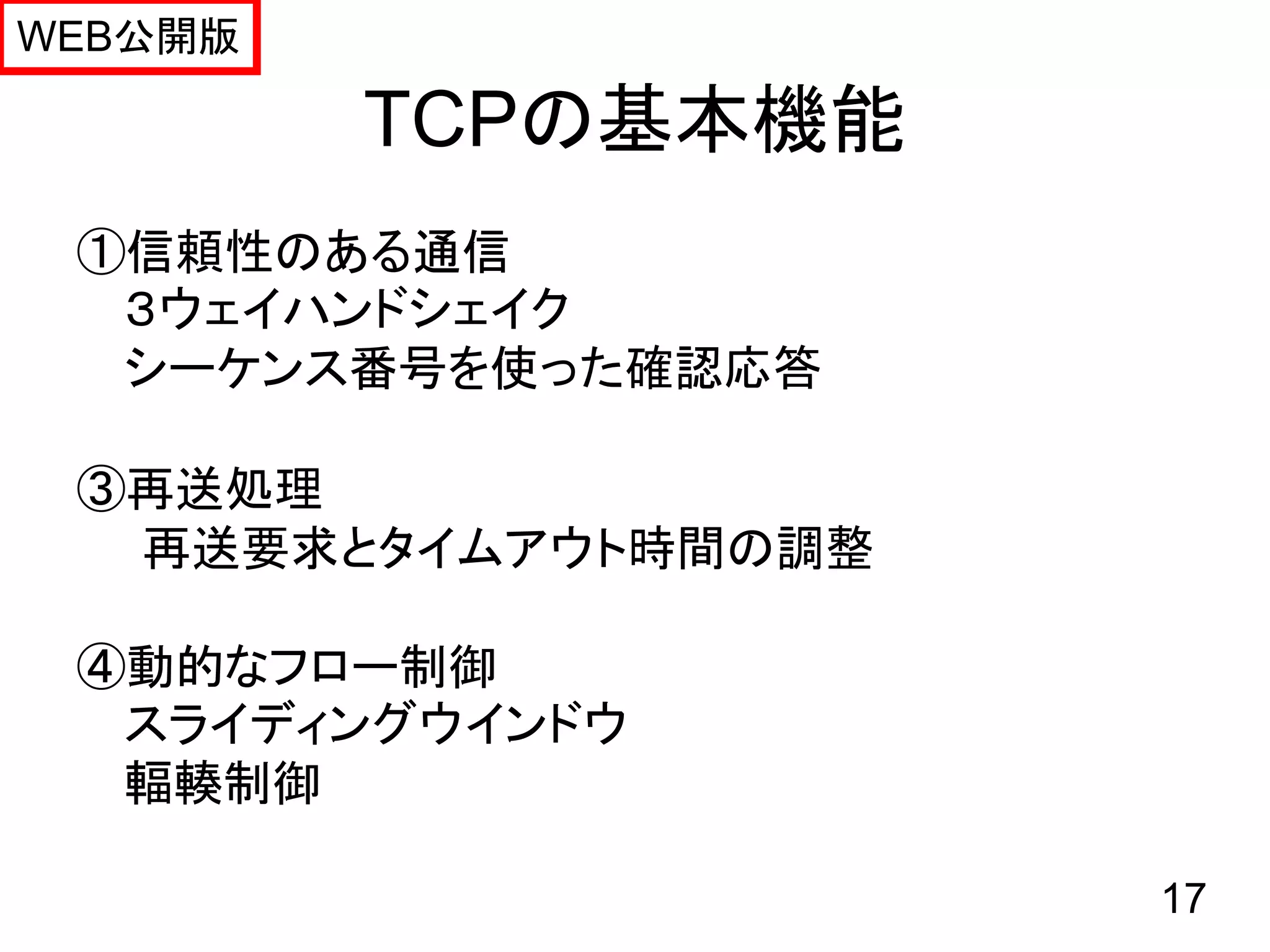 WEB公開版

         TCPの基本機能
 ①信頼性のある通信
  ３ウェイハンドシェイク
  シーケンス番号を使った確認応答

 ③再送処理
  再送要求とタイムアウト時間の調整

 ④動的なフロー制御
  スライディングウインドウ
  輻輳制御

                     17
 