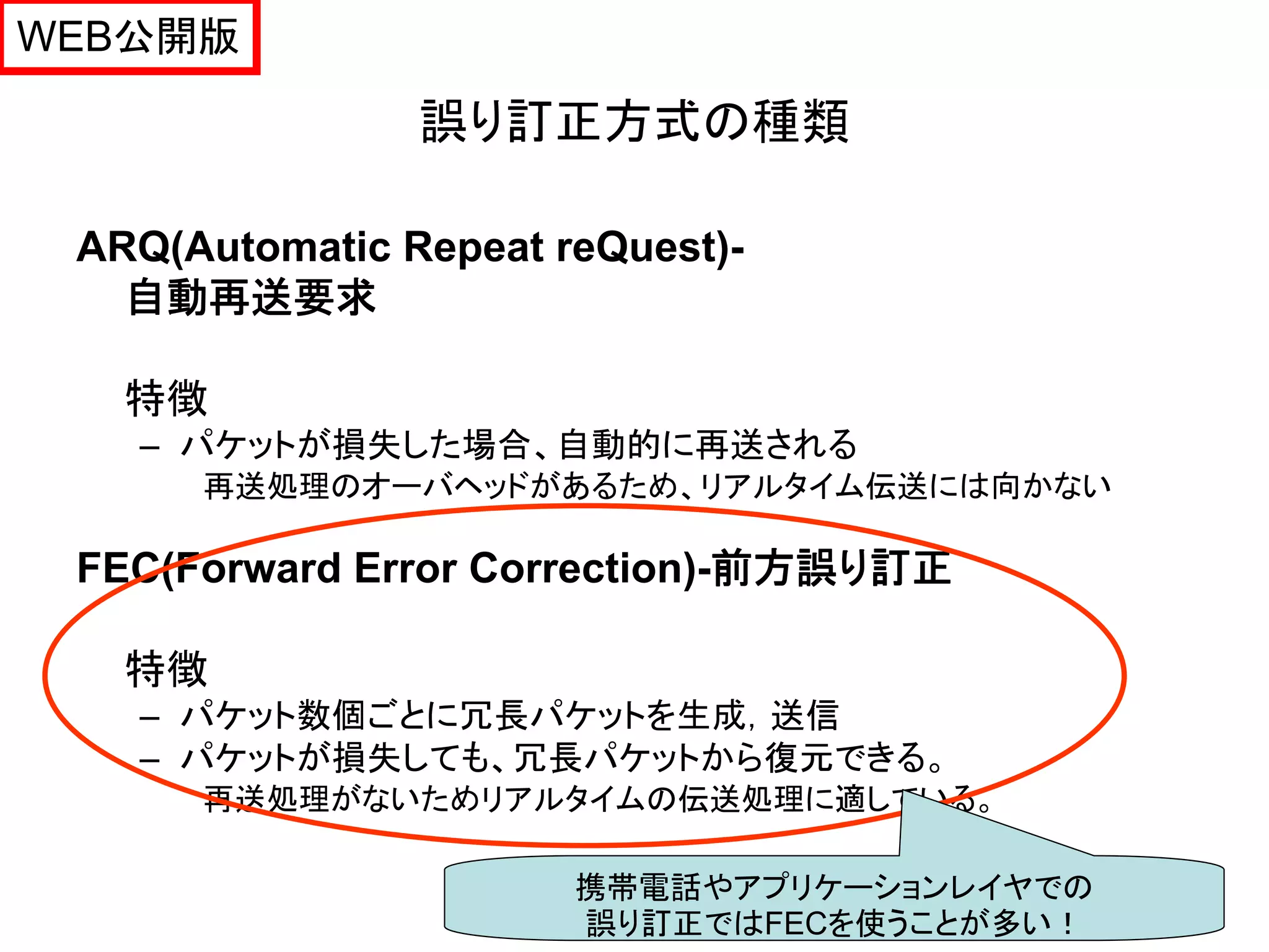 WEB公開版

                誤り訂正方式の種類

 ARQ(Automatic Repeat reQuest)-
   自動再送要求

   特徴
   – パケットが損失した場合、自動的に再送される
      再送処理のオーバヘッドがあるため、リアルタイム伝送には向かない

 FEC(Forward Error Correction)-前方誤り訂正

   特徴
   – パケット数個ごとに冗長パケットを生成，送信
   – パケットが損失しても、冗長パケットから復元できる。
      再送処理がないためリアルタイムの伝送処理に適している。

                       携帯電話やアプリケーションレイヤでの   26
                       誤り訂正ではFECを使うことが多い！
 