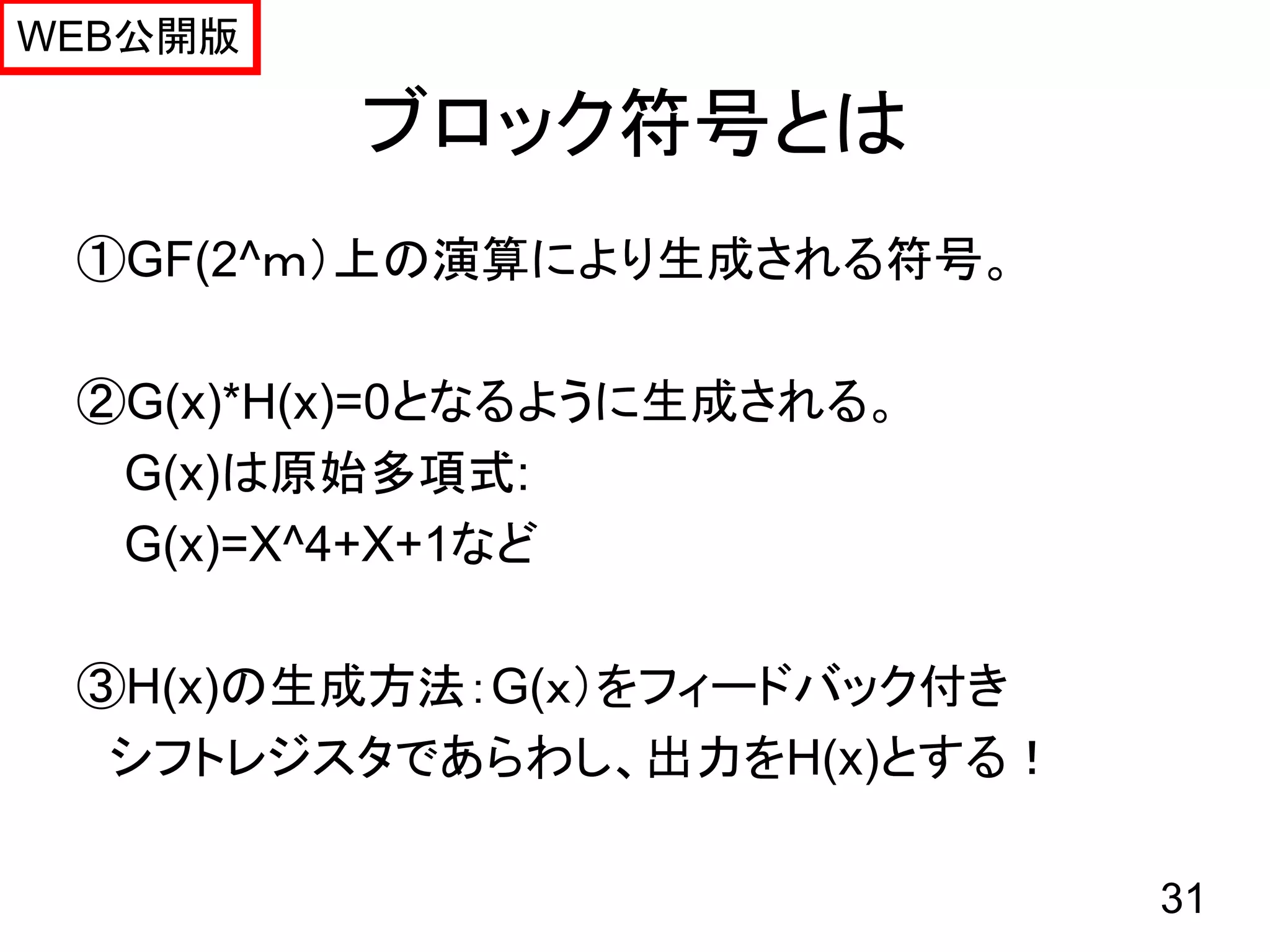 WEB公開版

         ブロック符号とは
 ①GF(2^ｍ）上の演算により生成される符号。

 ②G(x)*H(x)=0となるように生成される。
  G(x)は原始多項式:
  G(x)=X^4+X+1など

 ③H(x)の生成方法：G(ｘ）をフィードバック付き
  シフトレジスタであらわし、出力をH(x)とする！

                             31
 