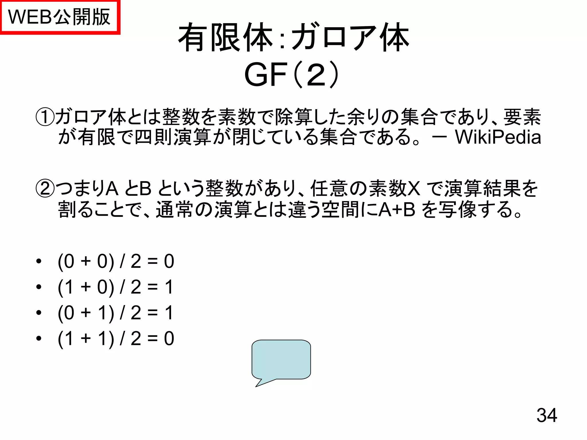 WEB公開版
                       有限体：ガロア体
                         GF（２）
 ①ガロア体とは整数を素数で除算した余りの集合であり、要素
  が有限で四則演算が閉じている集合である。 － WikiPedia

 ②つまりA とB という整数があり、任意の素数X で演算結果を
  割ることで、通常の演算とは違う空間にA+B を写像する。

 •   (0 + 0) / 2 = 0
 •   (1 + 0) / 2 = 1
 •   (0 + 1) / 2 = 1
 •   (1 + 1) / 2 = 0


                                  34
 