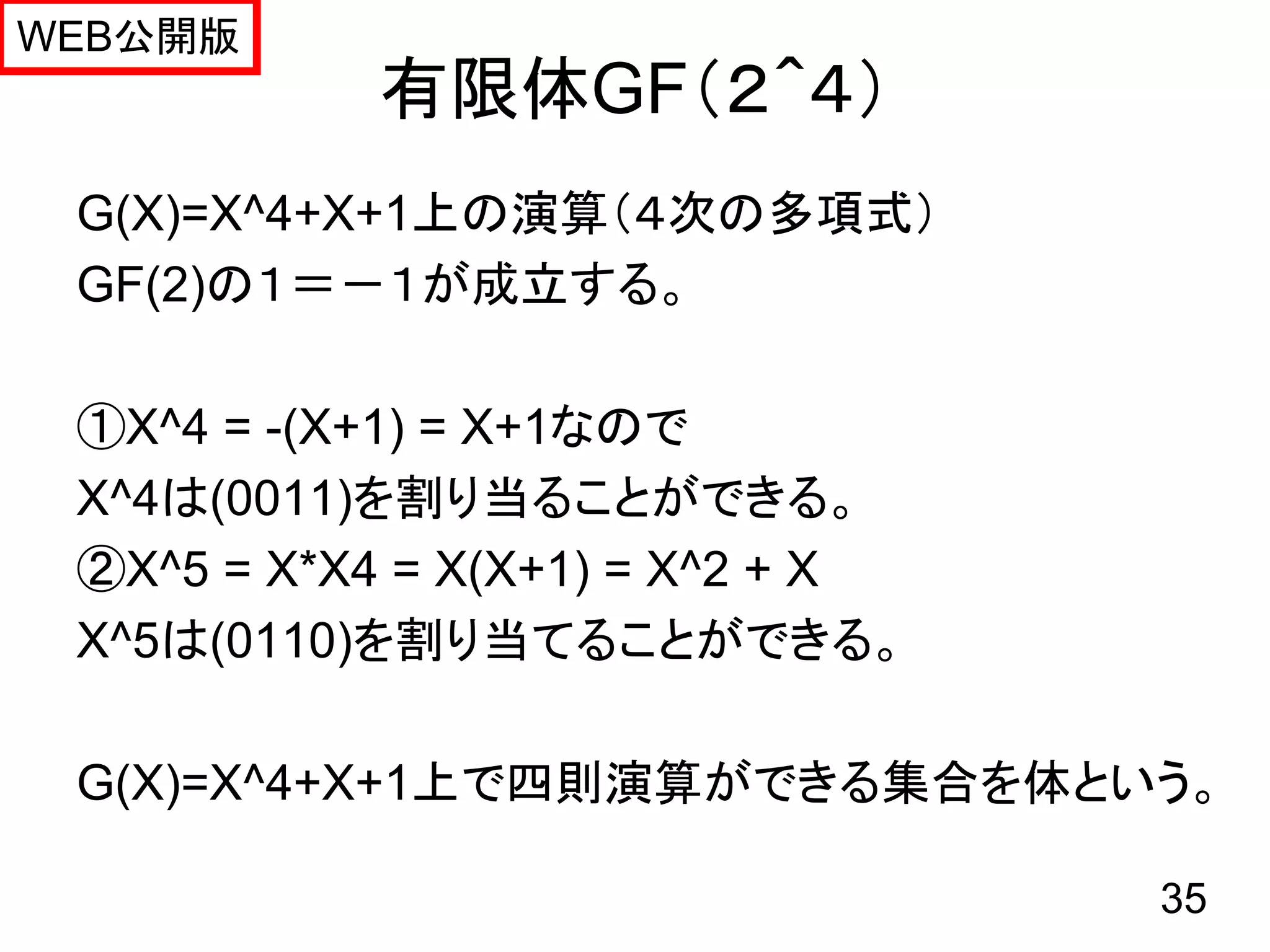 WEB公開版
           有限体GF（２＾４）
 G(X)=X^4+X+1上の演算（４次の多項式）
 GF(2)の１＝－１が成立する。

 ①X^4 = -(X+1) = X+1なので
 X^4は(0011)を割り当ることができる。
 ②X^5 = X*X4 = X(X+1) = X^2 + X
 X^5は(0110)を割り当てることができる。

 G(X)=X^4+X+1上で四則演算ができる集合を体という。

                                  35
 