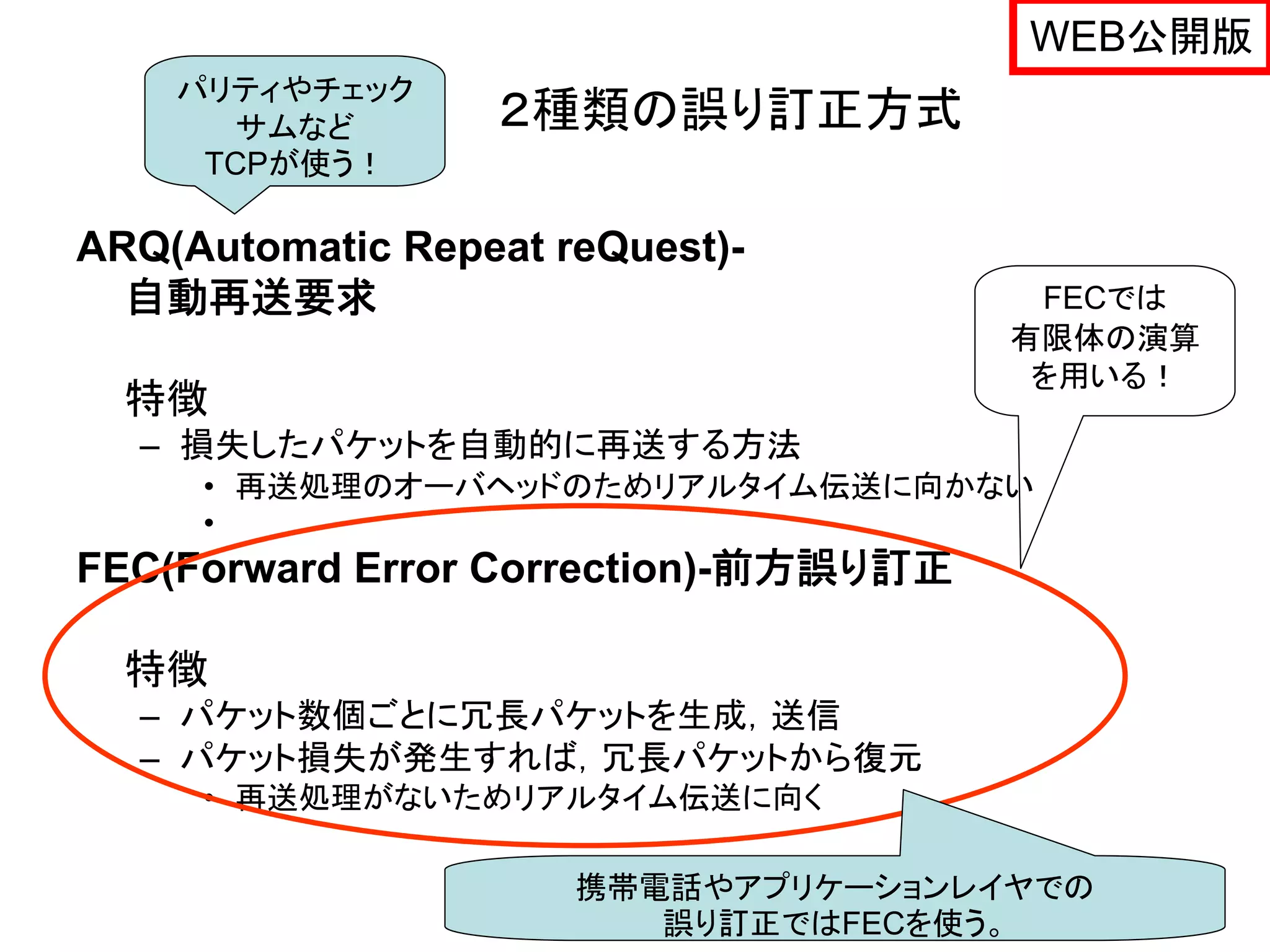 WEB公開版
    パリティやチェック
      サムなど        ２種類の誤り訂正方式
     TCPが使う！

ARQ(Automatic Repeat reQuest)-
  自動再送要求                                FECでは
                                       有限体の演算
                                        を用いる！
  特徴
  – 損失したパケットを自動的に再送する方法
     • 再送処理のオーバヘッドのためリアルタイム伝送に向かない
     •
FEC(Forward Error Correction)-前方誤り訂正

  特徴
  – パケット数個ごとに冗長パケットを生成，送信
  – パケット損失が発生すれば，冗長パケットから復元
     • 再送処理がないためリアルタイム伝送に向く

                      携帯電話やアプリケーションレイヤでの   37
                         誤り訂正ではFECを使う。
 
