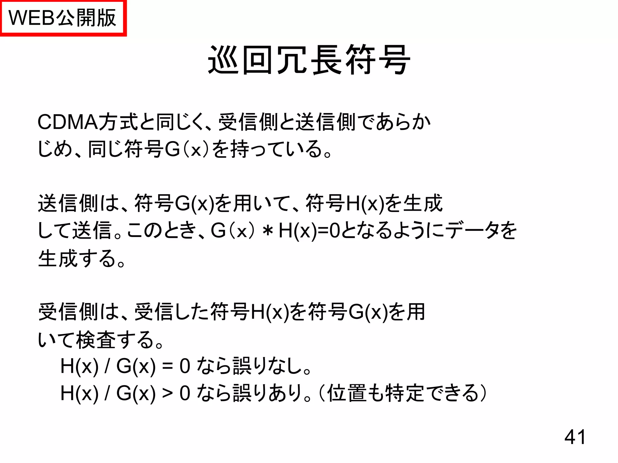 WEB公開版

             巡回冗長符号
 CDMA方式と同じく、受信側と送信側であらか
 じめ、同じ符号G（ｘ）を持っている。

 送信側は、符号G(x)を用いて、符号H(x)を生成
 して送信。このとき、G（ｘ）＊H(x)=0となるようにデータを
 生成する。

 受信側は、受信した符号H(x)を符号G(x)を用
 いて検査する。
  H(x) / G(x) = 0 なら誤りなし。
  H(x) / G(x) > 0 なら誤りあり。（位置も特定できる）

                                      41
 
