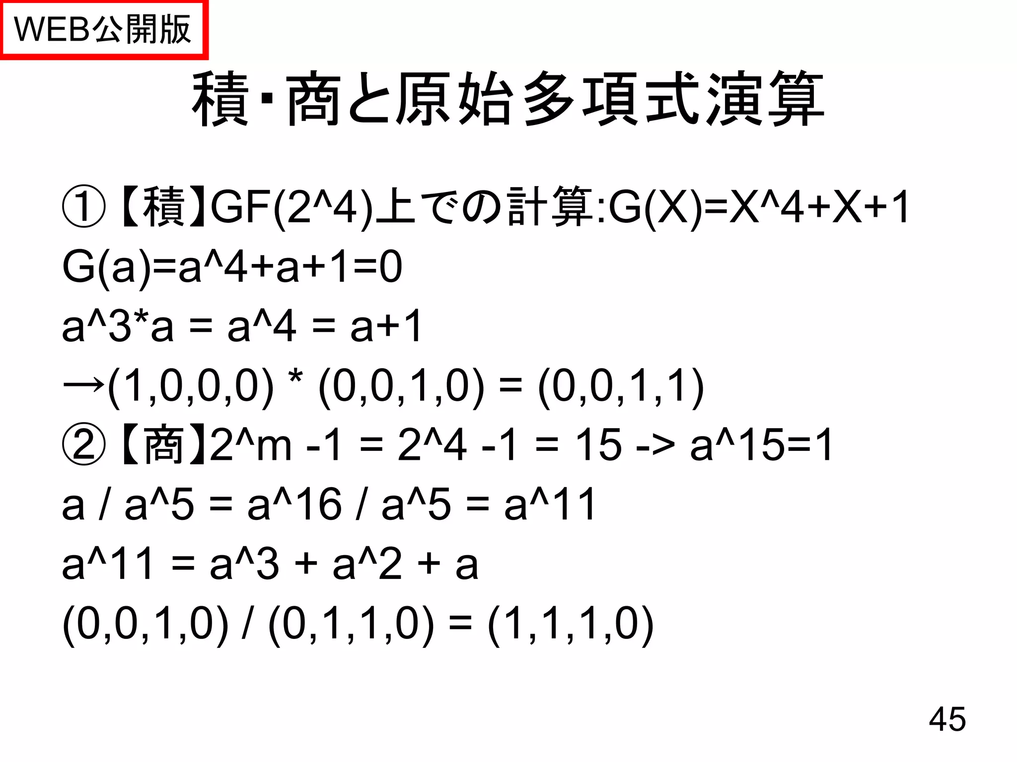 WEB公開版

      積・商と原始多項式演算
 ① 【積】GF(2^4)上での計算:G(X)=X^4+X+1
 G(a)=a^4+a+1=0
 a^3*a = a^4 = a+1
 →(1,0,0,0) * (0,0,1,0) = (0,0,1,1)
 ② 【商】2^m -1 = 2^4 -1 = 15 -> a^15=1
 a / a^5 = a^16 / a^5 = a^11
 a^11 = a^3 + a^2 + a
 (0,0,1,0) / (0,1,1,0) = (1,1,1,0)

                                       45
 