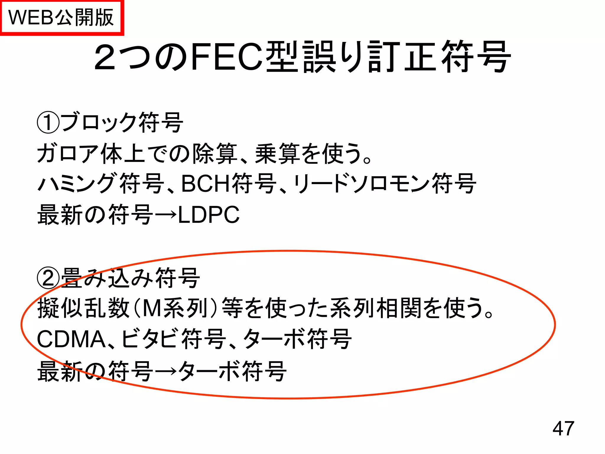 WEB公開版

    ２つのFEC型誤り訂正符号
 ①ブロック符号
 ガロア体上での除算、乗算を使う。
 ハミング符号、BCH符号、リードソロモン符号
 最新の符号→LDPC

 ②畳み込み符号
 擬似乱数（M系列）等を使った系列相関を使う。
 CDMA、ビタビ符号、ターボ符号
 最新の符号→ターボ符号

                          47
 