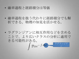 • 確率過程と経路積分は等価

• 確率過程を扱う代わりに経路積分でも解
  析できる。物理の知見を活かせる。

• ラグランジアンに相互作用などを含める
  ことで、より広いクラスの分析に適用で
  きる可能性がある。
                 ラグランジア
                   ン
 