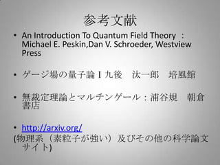 参考文献
• An Introduction To Quantum Field Theory ：
  Michael E. Peskin,Dan V. Schroeder, Westview
  Press

• ゲージ場の量子論Ⅰ九後 汰一郎 培風館

• 無裁定理論とマルチンゲール：浦谷規 朝倉
  書店

• http://arxiv.org/
(物理系（素粒子が強い）及びその他の科学論文
  サイト)
 