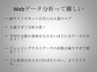 Webデータ分析って難しい
• ECサイトやネット広告には大量のログ

• 大量すぎて分析大変！

• 平均や分散が意味をなさないほどに生データがカ
  オス！！

• クレンジングするとデータの母数が減りすぎて困
  る！！！

• でも結果を出さなければならない、さてどうす
  る。。。
 