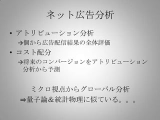 ネット広告分析
• アトリビューション分析
 →個から広告配信結果の全体評価
• コスト配分
 →将来のコンバージョンをアトリビューション
  分析から予測


   ミクロ視点からグローバル分析
 ⇒量子論＆統計物理に似ている。。。
 
