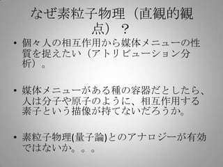なぜ素粒子物理（直観的観
     点）？
• 個々人の相互作用から媒体メニューの性
  質を捉えたい（アトリビューション分
  析）。

• 媒体メニューがある種の容器だとしたら、
  人は分子や原子のように、相互作用する
  素子という描像が持てないだろうか。

• 素粒子物理(量子論)とのアナロジーが有効
  ではないか。。。
 