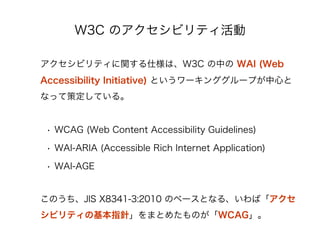 W3C Υӥƥ

ӥƥv˘ϡW3C Ф WAI (Web
Accessibility Initiative) Ȥ`󥰥`פĤ
ʤäƲ߶Ƥ롣


 ?? WCAG (Web Content Accessibility Guidelines)

 ?? WAI-ARIA (Accessible Rich Internet Application)

 ?? WAI-AGE


ΤJIS X8341-3:2010 Υ٩`Ȥʤ롢С
ӥƥλָᘡޤȤ᤿ΤWCAG
 