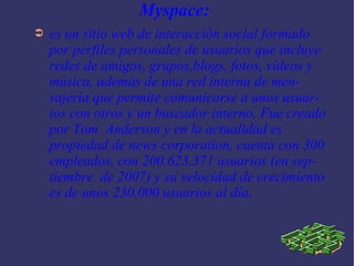 Myspace:  es un sitio web de interacción social formado por perfiles personales de usuarios que incluye redes de amigos, grupos,blogs, fotos, vídeos y música, además de una red interna de mensajería que permite comunicarse a unos usuarios con otros y un buscador interno. Fue creado por Tom  Anderson y en la actualidad es propiedad de news corporation, cuenta con 300 empleados, con 200.623.371 usuarios (en septiembre  de 2007) y su velocidad de crecimiento es de unos 230.000 usuarios al día.  