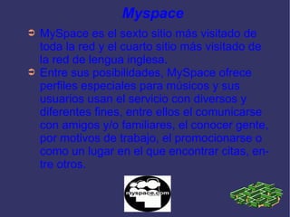 Myspace MySpace es el sexto sitio más visitado de toda la red y el cuarto sitio más visitado de la red de lengua inglesa. Entre sus posibilidades, MySpace ofrece perfiles especiales para músicos y sus usuarios usan el servicio con diversos y diferentes fines, entre ellos el comunicarse con amigos y/o familiares, el conocer gente, por motivos de trabajo, el promocionarse o como un lugar en el que encontrar citas, entre otros. 