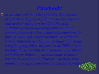 Facebook: es un sitio web de redes sociales  Fue creado originalmente para estudiantes de la Universidad de Harvard, pero ha sido abierto a cualquier persona que tenga una cuenta de correo electrónico. Los usuarios pueden participar en una o más redes sociales, en relación con su situación académica, su lugar de trabajo o región geográfica. En febrero de 2008 el sitio ha lanzado su versión en castellano, la primera en habla no inglesa, y ha anunciado el lanzamiento de versiones en francés y alemán, para impulsar su expansión fuera de Estados Unidos. 