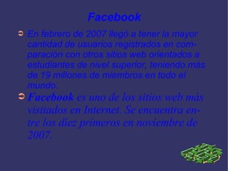 Facebook En febrero de 2007 llegó a tener la mayor cantidad de usuarios registrados en comparación con otros sitios web orientados a estudiantes de nivel superior, teniendo más de 19 millones de miembros en todo el mundo. Facebook  es uno de los sitios web más visitados en Internet. Se encuentra entre los diez primeros en noviembre de 2007. 