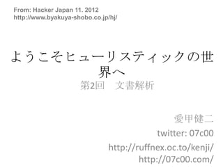 From: Hacker Japan 11. 2012
http://www.byakuya-shobo.co.jp/hj/




ようこそヒューリスティックの世
      界へ
                     第2回 文書解析


                                                愛甲健二
                                            twitter: 07c00
                               http://ruffnex.oc.to/kenji/
                                       http://07c00.com/
 