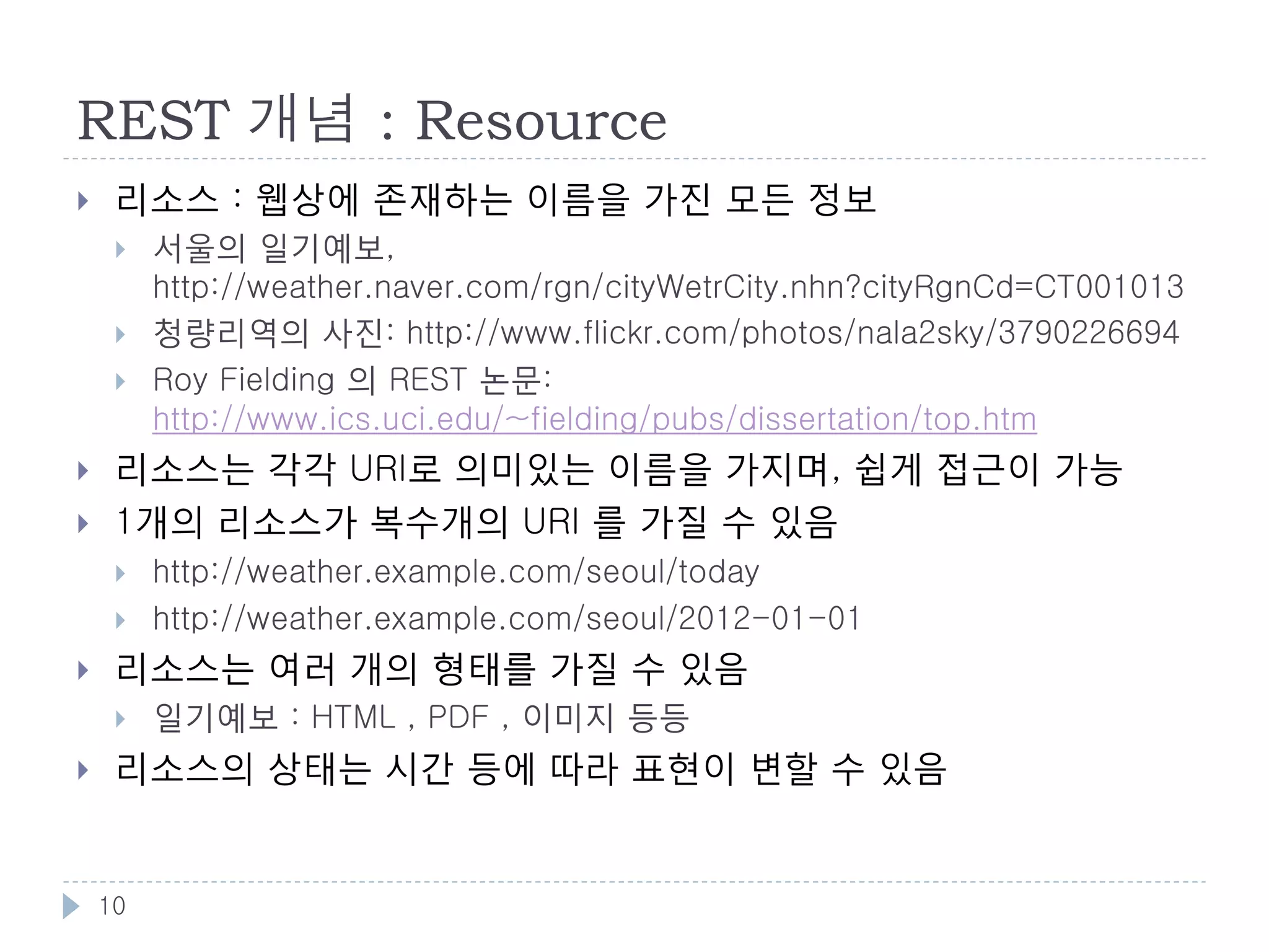 REST
    웹 아키텍처 스타일
        예: MVC, Pipe & Filter, Event System 등


    REST는 클라이언트/서버에서 파생되었으며, 몇가지
     제약을 추가한 것

         추상화 레벨          웹에서의 예
         아키텍처 스타일        REST
         아키텍처            브라우저, 서버, 프록시, HTTP, URI, HTML
         구현              Apache, Firefox, Internet Explorer




    10
 