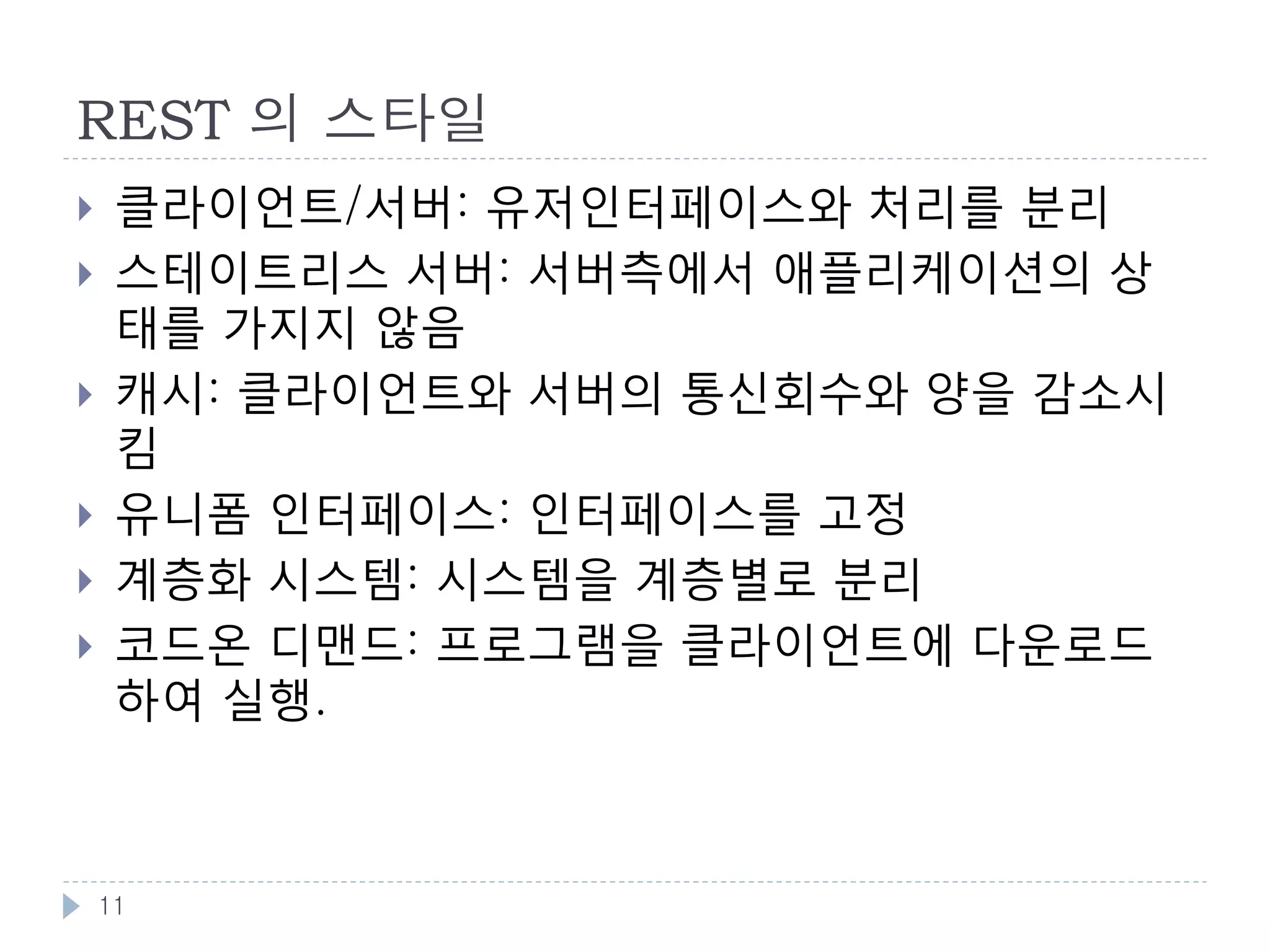 REST 개념 : Resource
    리소스 : 웹상에 존재하는 이름을 가진 모든 정보
        서울의 일기예보,
         http://weather.naver.com/rgn/cityWetrCity.nhn?cityRgnCd=CT001013
        청량리역의 사진: http://www.flickr.com/photos/nala2sky/3790226694
        Roy Fielding 의 REST 논문:
         http://www.ics.uci.edu/~fielding/pubs/dissertation/top.htm
    리소스는 각각 URI로 의미있는 이름을 가지며, 쉽게 접근이 가능
    1개의 리소스가 복수개의 URI 를 가질 수 있음
        http://weather.example.com/seoul/today
        http://weather.example.com/seoul/2012-01-01
    리소스는 여러 개의 형태를 가질 수 있음
        일기예보 : HTML , PDF , 이미지 등등
    리소스의 상태는 시간 등에 따라 표현이 변할 수 있음


    11
 