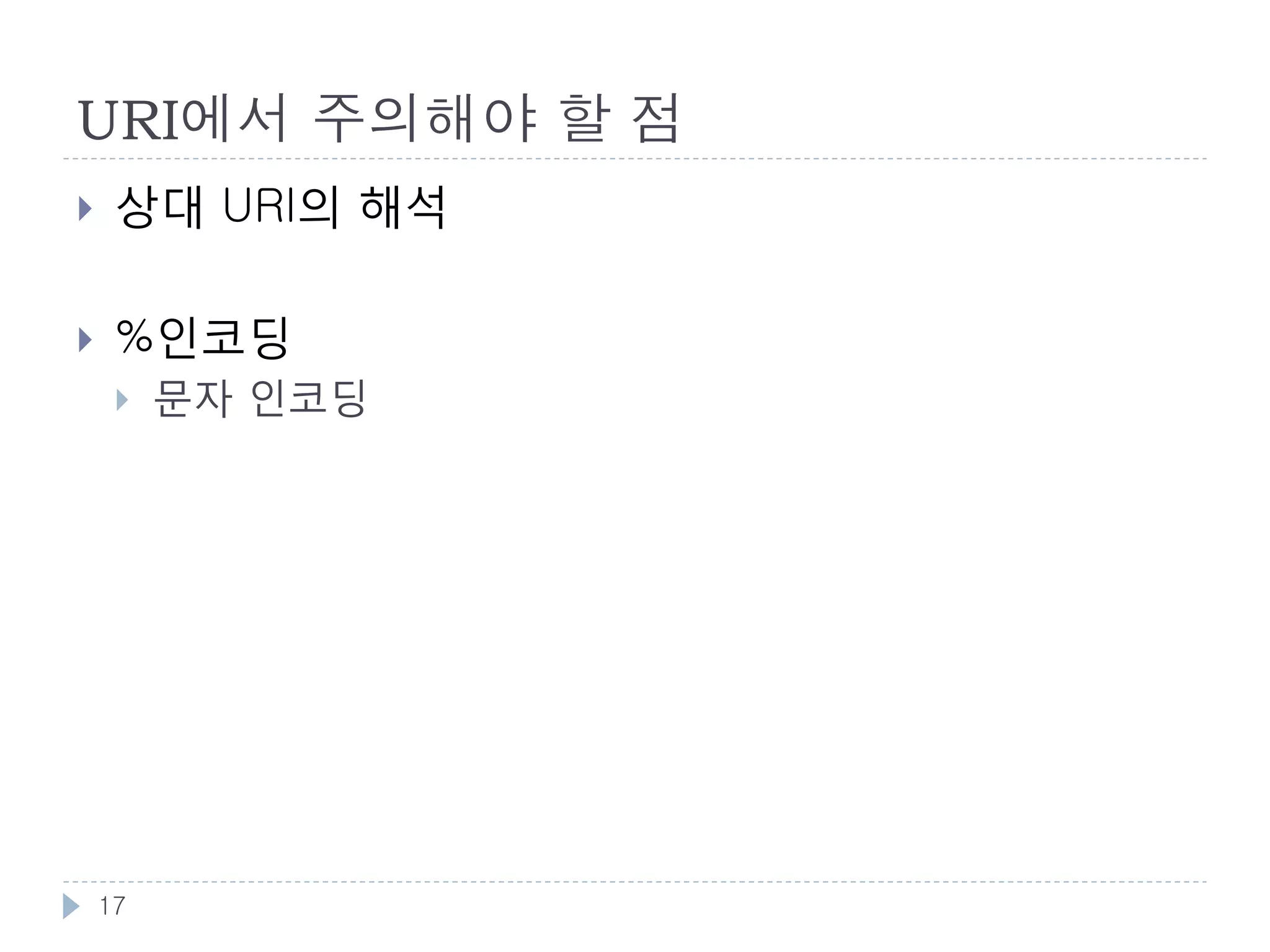 URI와 문자
    URI 에 쓸수 있는 문자
        알파벳 : A-Za-z
        숫자 : 0-9
        예약문자 : ";" | "/" | "?" | ":" | "@" | "&" | "=" | "+" | "$" |
         ","
        비예약문자 : "-" | "_" | "." | "!" | "~" | "*" | "'" | "(" | ")"

    % 인코딩
        허용하지 않는 문자들을 URI에 사용할때 인코딩 하는 방식
        http://ko.wikipedia.org/wiki/가 ➠
         http://ko.wikipedia.org/wiki/%EA%B0%80
        % ➠ %25 , Space = %20 ,

    URI 길이제한
        스펙상 제한은 없으나, 구현상 제한이 존재.

    17
 