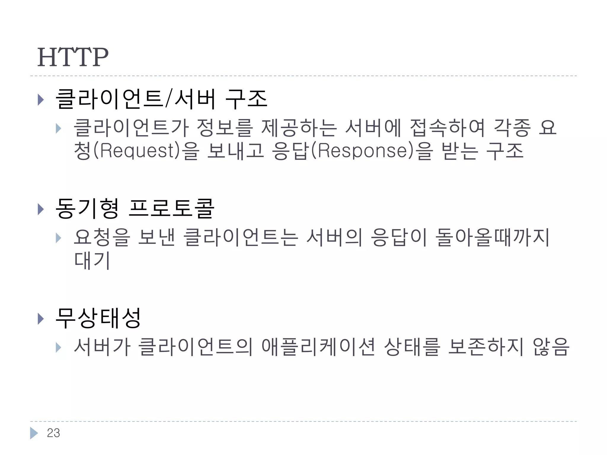 HTTP의 버전
    HTTP 0.9 - HTTP의 탄생
        팀 버너스리가 최초에 웹을 발명했을때 사용하던 프로토콜
        현재의 HTTP와 다르게 헤더가 없으며, GET 메소드만 있음. 현재 사용되
         지 않음
    HTTP 1.0 - HTTP 최초의 표준화
        IETF 에서 표준화하여 1993년에 Draft 공개후, 1996년에 최종 버전(RFC
         1945) 공개
        헤더의 도입, GET 이외의 메서드 추가
    HTTP 1.1 - HTTP의 완성
        1997년 RFC 2068 에서 개정하여 1999년 RFC 2616 발행. 현재의 1.1 스
         펙
        채널전송, Accept 헤더에 의한 컨텐츠 네고시에이션, 캐쉬 컨트롤,
         Keep-Alive 등 추가
    HTTP 2.0
        SPDY - 좀더 빠른 웹을 위한 실험적인 프로토콜
            구글이 제안하는 HTTP 프로토콜의 개선안. SSL/헤더압축/다중스트림/요청우
             선순위..



    23
 