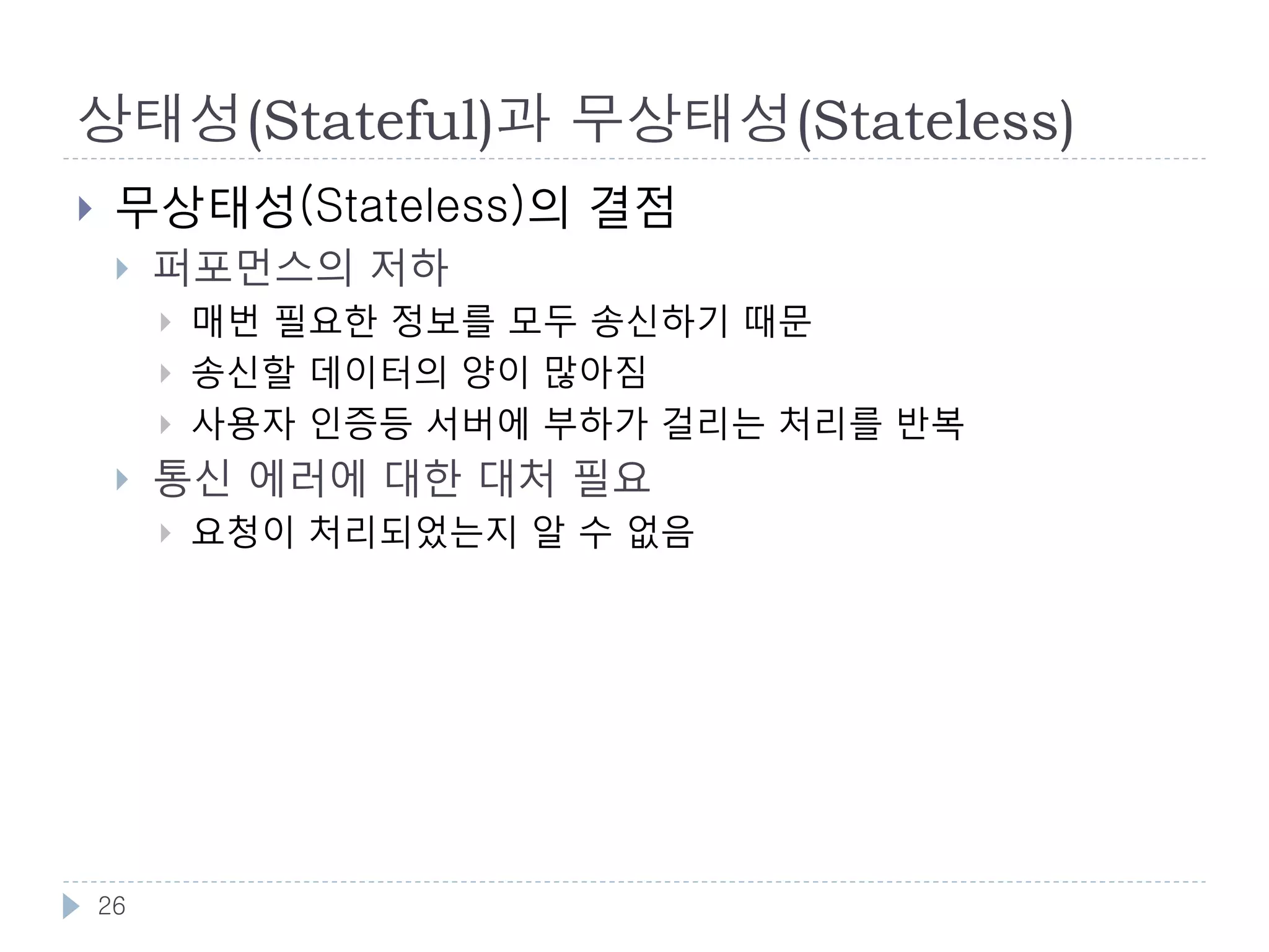 상태성(Stateful)과 무상태성(Stateless)
    상태성(Stateful)의 단점
        서버가 클라이언트의 상태를 기억하는 것은 클라이언트 수가
         늘어날수록 어려워짐
            하나의 서버가 동시에 상대 할수 있는 클라이언트 수에는 한계가
             있음
            서버가 늘어날 경우 클라이언트 별로 상대할 서버를 지정 할 수가
             없으므로 상태 동기화가 필요

    무상태성(Stateless)의 이점
        클라이언트가 요청 메시지에 필요한 정보를 모두 포함시킴
            지난 대화를 기억해 두지 않더라도 현재 상태를 바로 알 수 있음
            자기 기술적 메시지(Self Descriptive Message) : 클라이언트가 자
             신의 상태를 기억, 모든 요청을 상태와 함께 보냄
            서버를 늘리기만 해도 바로 확장가능. 매번 어떤 서버로 요청을 보
             내도 상관없음

    26
 