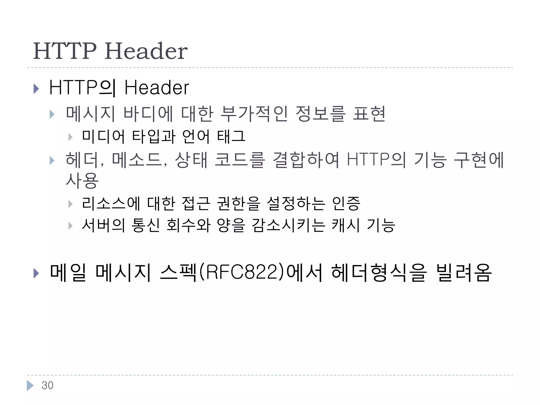 HTTP Status Code
코드    분류         의미
1xx   처리중        처리가 계속되고 있음. 클라이언트는 요청을 계속
                 하거나, 서버의 지시에 따라 프로토콜 업데이트
                 후 재전송
2xx   성공         요청이 성공했음을 나타냄
3xx   리다이렉트      다른 리소스로의 리다이렉트. 클라이언트는 이 코
                 드를 받았을 때 응답메시지의 Location 헤더를 보
                 고 새 리소스에 접근
4xx   클라이언트 에러   클라이언트의 요청이 에러의 원인. 클라이언트쪽
                 에서 요청을 수정해서 재 전송해야 함
5xx   서버 에러      서버가 에러의 원인. 서버측에서 원인이 해결되면,
                 동일한 요청을 보내어 정상적인 결과를 얻을 가능
                 성이 있음




 30
 
