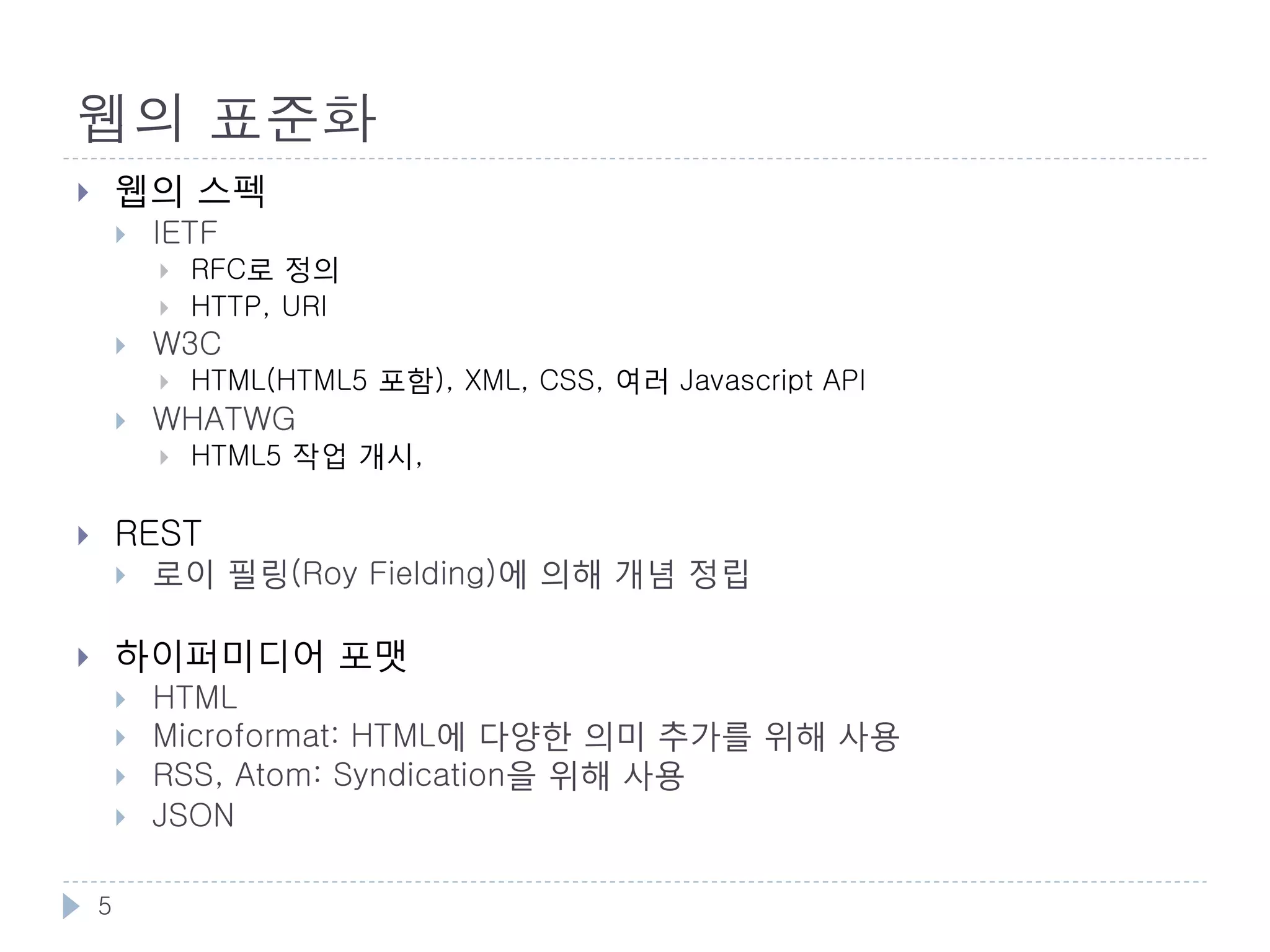 웹을 지탱하는 기술
       주요 기술
           HTTP: Hyper Text Transfer Protocol
           URI: Uniform Resource Identifier
           HTML: Hyper Text Markup Language
                                애플리케이션 컨트롤


                                     HTTP
    HTTP는 URI 조작대상을 지정                               HTML은 HTTP로 통신




                     URI                              HTML

                   리소스 식별자      HTML의 링크는 URI를 이용   하이퍼미디어 포맷

            •   하이퍼 미디어
            •   분산 시스템

    5
 