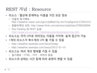 REST
    웹 아키텍처 스타일
        예: MVC, Pipe & Filter, Event System 등


    REST는 클라이언트/서버에서 파생되었으며, 몇가지
     제약을 추가한 것

         추상화 레벨          웹에서의 예
         아키텍처 스타일        REST
         아키텍처            브라우저, 서버, 프록시, HTTP, URI, HTML
         구현              Apache, Firefox, Internet Explorer




    10
 