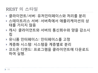 REST 개념 : Resource
    리소스 : 웹상에 존재하는 이름을 가진 모든 정보
        서울의 일기예보,
         http://weather.naver.com/rgn/cityWetrCity.nhn?cityRgnCd=CT001013
        청량리역의 사진: http://www.flickr.com/photos/nala2sky/3790226694
        Roy Fielding 의 REST 논문:
         http://www.ics.uci.edu/~fielding/pubs/dissertation/top.htm
    리소스는 각각 URI로 의미있는 이름을 가지며, 쉽게 접근이 가능
    1개의 리소스가 복수개의 URI 를 가질 수 있음
        http://weather.example.com/seoul/today
        http://weather.example.com/seoul/2012-01-01
    리소스는 여러 개의 형태를 가질 수 있음
        일기예보 : HTML , PDF , 이미지 등등
    리소스의 상태는 시간 등에 따라 표현이 변할 수 있음


    11
 