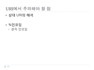 URI와 문자
    URI 에 쓸수 있는 문자
        알파벳 : A-Za-z
        숫자 : 0-9
        예약문자 : ";" | "/" | "?" | ":" | "@" | "&" | "=" | "+" | "$" |
         ","
        비예약문자 : "-" | "_" | "." | "!" | "~" | "*" | "'" | "(" | ")"

    % 인코딩
        허용하지 않는 문자들을 URI에 사용할때 인코딩 하는 방식
        http://ko.wikipedia.org/wiki/가 ➠
         http://ko.wikipedia.org/wiki/%EA%B0%80
        % ➠ %25 , Space = %20 ,

    URI 길이제한
        스펙상 제한은 없으나, 구현상 제한이 존재.

    17
 