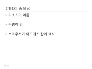 URI의 설계
    좋은 URI는 변하지 않음
        ‘Cool URIs don’t change’, Timer Berners-Lee, 1998
        URI가 바뀔경우 다시 그 자료를 찾기가 어려워짐
        좋은 URI 는 심플한 URI를 의미 예 ) Apple 웹사이트

    변하지 않는 URI 만들기
        프로그래밍 언어 의존적인 확장자와 경로를 포함하지 않음
            http://example.com/cgi-bin/login.pl ,
             http://example.com/servlet/LoginServlet
        메서드명과 세션ID를 포함하지 않음
            http://example.com/Login.do?action=showPage ,
             http://example.com/home.jsp?jsessionid=12345678
        URI는 리소스를 표현하는 명사로 함
            http://example.com/sample/people/show/123 =>
             http://example.com/sample/people/123


    20
 