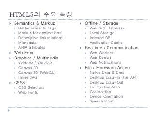 HTML5의 주요 특징
    Semantics & Markup                  Offline / Storage
        Better semantic tags                Web SQL Database
        Markup for applications             Local Storage
        Descriptive link relations          Indexed DB
        Microdata                           Application Cache
        ARIA attributes                 Realtime / Communication
    Web Form                                Web Workers
    Graphics / Multimedia                   Web Socket
        <video> / <audio>                   Web Notifications
        Canvas 2D                       File / Hardware Access
        Canvas 3D (WebGL)                   Native Drag & Drop
        Inline SVG                          Desktop Drag-in (File API)
    CSS3                                    Desktop Drag-Out
        CSS Selectors                       File System APIs
        Web Fonts                           Geolocation
                                             Device Orientation
                                             Speech Input

    37
 