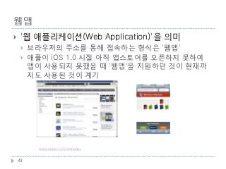 웹앱
    '웹 애플리케이션(Web Application)'을 의미
        브라우저의 주소를 통해 접속하는 형식은 '웹앱'
        애플이 iOS 1.0 시절 아직 앱스토어를 오픈하지 못하여
         앱이 사용되지 못했을 때 '웹앱'을 지원하던 것이 현재까
         지도 사용된 것이 계기




           애플 사이트에서 지원하는 '웹앱'의 내용입니다.
           www.apple.com/webapps


    43
 