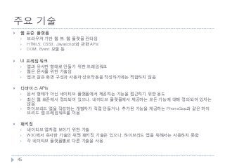 주요 기술
    웹 표준 플랫폼
        브라우저 기반 웹 뷰, 웹 플랫폼 런타임
        HTML5, CSS3, Javascript와 관련 APIs
        DOM, Event 모델 등

    UI 프레임워크
        앱과 유사한 형태로 만들기 위한 프레임워크
        웹은 문서를 위한 기술임
        앱과 같은 화면 구성과 사용자 상호작용을 작성하기에는 적합하지 않음

    디바이스 APIs
        문서 형태가 아닌 네이티브 플랫폼에서 제공하는 기능을 접근하기 위한 용도
        최신 웹 표준에서 정의되어 있으나, 네이티브 플랫폼에서 제공하는 모든 기능에 대해 정의되어 있지는
         않음
        하이브리드 앱을 작성하는 개발자가 직접 만들거나, 추가된 기능을 제공하는 PhoneGap과 같은 하이
         브리드 앱 프레임워크를 이용

    패키징
        네이티브 앱처럼 보이기 위한 기술
        W3C에서 유사한 기술인 위젯 패키징 기술은 있으나, 하이브리드 앱을 위해서는 사용하지 못함
        각 네이티브 플랫폼별로 다른 기술을 사용



    45
 