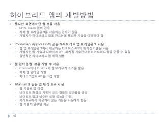 하이브리드 앱의 개발방법
    필요한 화면에서만 웹 뷰를 사용
        NHN, Daum 앱의 경우
        자체 웹 프레임워크를 사용하는 경우가 많음
        개발자가 하이브리드 앱을 만드는데 필요한 기술을 이해해야 함

    PhoneGap, Appsresso와 같은 하이브리드 앱 프레임워크 사용
        웹 앱 프레임워크에서 제공하는 디바이스 API와 패키징 기술을 사용
        개발자는 웹 기술과 디바이스 API, 패키징 기술만으로 하이브리드 앱을 만들 수 있음
        일반적인 하이브리드 앱 제작 방법

    웹 런타임/웹 뷰를 개발 후 사용
        Chrome이나 FireFox의 웹 브라우저 소스를 활용
        자체 웹 런타임 개발
        자바스크립트 API를 직접 개발

    Titanium과 같은 앱 제작 도구 사용
        웹 기술로 앱 작성.
        네이티브 환경의 기계어 코드 형태의 결과물을 생성
        네이티브 앱과 비슷한 실행 성능을 가짐.
        제작도구에서 제공하지 않는 기능을 사용하기 힘듬
        웹 기술의 일부만 제공.



    46
 