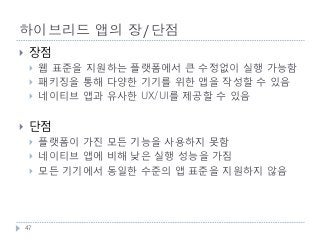 하이브리드 앱의 장/단점
    장점
        웹 표준을 지원하는 플랫폼에서 큰 수정없이 실행 가능함
        패키징을 통해 다양한 기기를 위한 앱을 작성할 수 있음
        네이티브 앱과 유사한 UX/UI를 제공할 수 있음


    단점
        플랫폼이 가진 모든 기능을 사용하지 못함
        네이티브 앱에 비해 낮은 실행 성능을 가짐
        모든 기기에서 동일한 수준의 앱 표준을 지원하지 않음




    47
 