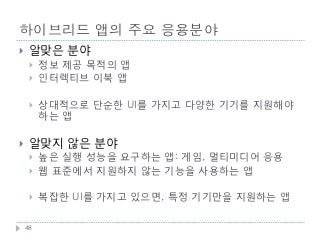 하이브리드 앱의 주요 응용분야
    알맞은 분야
        정보 제공 목적의 앱
        인터렉티브 이북 앱

        상대적으로 단순한 UI를 가지고 다양한 기기를 지원해야
         하는 앱

    알맞지 않은 분야
        높은 실행 성능을 요구하는 앱: 게임, 멀티미디어 응용
        웹 표준에서 지원하지 않는 기능을 사용하는 앱

        복잡한 UI를 가지고 있으면, 특정 기기만을 지원하는 앱

    48
 
