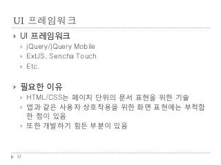 UI 프레임워크
    UI 프레임워크
        jQuery/jQuery Mobile
        ExtJS, Sencha Touch
        Etc.

    필요한 이유
        HTML/CSS는 페이지 단위의 문서 표현을 위한 기술
        앱과 같은 사용자 상호작용을 위한 화면 표현에는 부적합
         한 점이 있음
        또한 개발하기 힘든 부분이 있음



    51
 