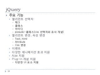 jQuery
    주요 기능
        엘리먼트 선택자
            태그
            클래스
            아이디
            pseudo-클래스(css 선택자와 유사 개념)
        엘리먼트 변경, 속성 변경
            Text, html
            Attribute
            Css 변경
        이벤트
        다양한 애니메이션 효과 지원
        Ajax 지원
        Plug-in 개념 지원
            다양한 UI 요소 지원


    54
 
