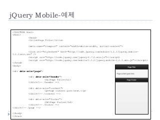 jQuery Mobile-예제

<!DOCTYPE html>
<html>
            <head>
            <title>Page Title</title>

           <meta name="viewport" content="width=device-width, initial-scale=1">

            <link rel="stylesheet" href="http://code.jquery.com/mobile/1.1.1/jquery.mobile-
1.1.1.min.css" />
            <script src="http://code.jquery.com/jquery-1.7.1.min.js"></script>
            <script src="http://code.jquery.com/mobile/1.1.1/jquery.mobile-1.1.1.min.js"></script>
</head>
<body>

<div data-role="page">

           <div data-role="header">
                       <h1>Page Title</h1>
           </div><!-- /header -->

           <div data-role="content">
                       <p>Page content goes here.</p>
           </div><!-- /content -->

            <div data-role="footer">
                        <h4>Page Footer</h4>
            </div><!-- /footer -->
</div><!-- /page -->

</body>
56
</html>
 