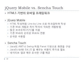jQuery Mobile vs. Sencha Touch
    HTML5 기반의 모바일 프레임워크

    jQuery Mobile
        HTML 작성처럼 Line by Line 으로 마크업하며 작성
        기존 Web 개발과 차이 적어서 익숙한 개발방법
        많은 브라우저(기기)를 지원
        기존 Web의 손쉬운 Mobile 전환
        손쉬운 사용법

    Sencha Touch
        Java의 AWT나 Swing 처럼 Panel 기반으로 화면을 구성
        JavaScript와 Ext.JS 을 배우는 비용이 추가로 필요
        네이티브 앱과 매우 유사한 UI를 제공

    59
 