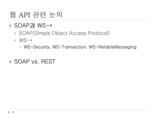 웹의 표준화
       웹의 스펙
           IETF
               RFC로 정의
               HTTP, URI
           W3C
               HTML(HTML5 포함), XML, CSS, 여러 Javascript API
           WHATWG
               HTML5 작업 개시,

       REST
           로이 필링(Roy Fielding)에 의해 개념 정립

       하이퍼미디어 포맷
           HTML
           Microformat: HTML에 다양한 의미 추가를 위해 사용
           RSS, Atom: Syndication을 위해 사용
           JSON

    6
 