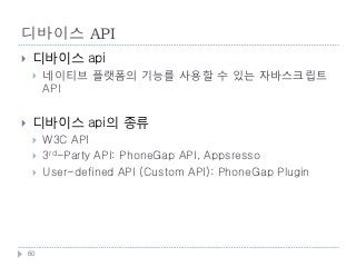 디바이스 API
    디바이스 api
        네이티브 플랫폼의 기능를 사용할 수 있는 자바스크립트
         API

    디바이스 api의 종류
        W3C API
        3rd-Party API: PhoneGap API, Appsresso
        User-defined API (Custom API): PhoneGap Plugin




    60
 