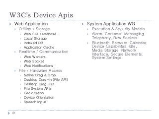 W3C’s Device Apis
    Web Application                         System Application WG
        Offline / Storage                       Execution & Security Models
            Web SQL Database                    Alarm, Contacts, Messaging,
            Local Storage                        Telephony, Raw Sockets
            Indexed DB                          Bluetooth, Browser, Calendar,
            Application Cache                    Device Capabilites, Idle,
        Realtime / Communication                 Media Storage, Network
                                                  Interface, Secure Elements,
            Web Workers                          System Settings
            Web Socket
            Web Notifications
        File / Hardware Access
            Native Drag & Drop
            Desktop Drag-in (File API)
            Desktop Drag-Out
            File System APIs
            Geolocation
            Device Orientation
            Speech Input


    61
 