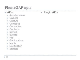 PhoneGAP apis
    APIs                   Plugin APIs
        Accelerometer
        Camera
        Capture
        Compass
        Connection
        Contacts
        Device
        Events
        File
        Geolocation
        Media
        Notification
        Storage


    62
 