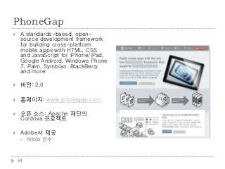 PhoneGap
    A standards-based, open-
     source development framework
     for building cross-platform
     mobile apps with HTML, CSS
     and JavaScript for iPhone/iPad,
     Google Android, Windows Phone
     7, Palm, Symbian, BlackBerry
     and more.

    버전: 2.0

    홈페이지: www.phonegap.com

    오픈 소스: Apache 재단의
     Cordova 프로젝트

    Adobe사 제공
        Nitobi 인수



    64
 