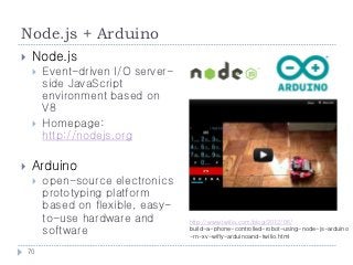 Node.js + Arduino
    Node.js
        Event-driven I/O server-
         side JavaScript
         environment based on
         V8
        Homepage:
         http://nodejs.org

    Arduino
        open-source electronics
         prototyping platform
         based on flexible, easy-
         to-use hardware and        http://www.twilio.com/blog/2012/06/
         software                   build-a-phone-controlled-robot-using-node-js-arduino
                                    -rn-xv-wifly-arduinoand-twilio.html

    70
 