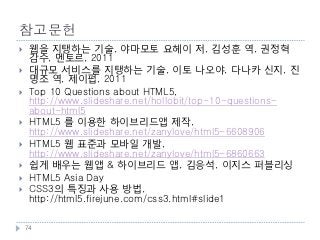 참고문헌
    웹을 지탱하는 기술, 야마모토 요헤이 저, 김성훈 역, 권정혁
     감수, 멘토르, 2011
    대규모 서비스를 지탱하는 기술, 이토 나오야, 다나카 신지, 진
     명조 역, 제이펍, 2011
    Top 10 Questions about HTML5,
     http://www.slideshare.net/hollobit/top-10-questions-
     about-html5
    HTML5 를 이용한 하이브리드앱 제작,
     http://www.slideshare.net/zanylove/html5-6608906
    HTML5 웹 표준과 모바일 개발,
     http://www.slideshare.net/zanylove/html5-6860663
    쉽게 배우는 웹앱 & 하이브리드 앱, 김응석, 이지스 퍼블리싱
    HTML5 Asia Day
    CSS3의 특징과 사용 방법,
     http://html5.firejune.com/css3.html#slide1

    74
 