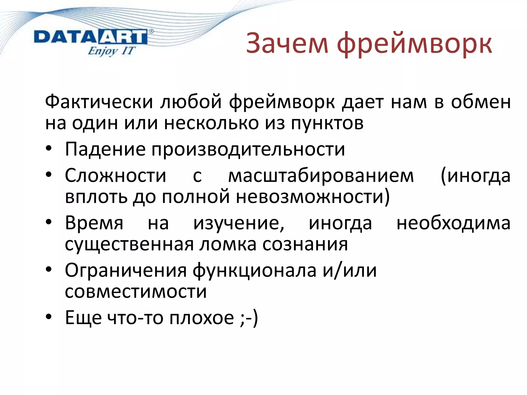 Зачем фреймворк
Фактически любой фреймворк дает нам в обмен
на один или несколько из пунктов
• Падение производительности
• Сложности с масштабированием (иногда
  вплоть до полной невозможности)
• Время на изучение, иногда необходима
  существенная ломка сознания
• Ограничения функционала и/или
  совместимости
• Еще что-то плохое ;-)
 