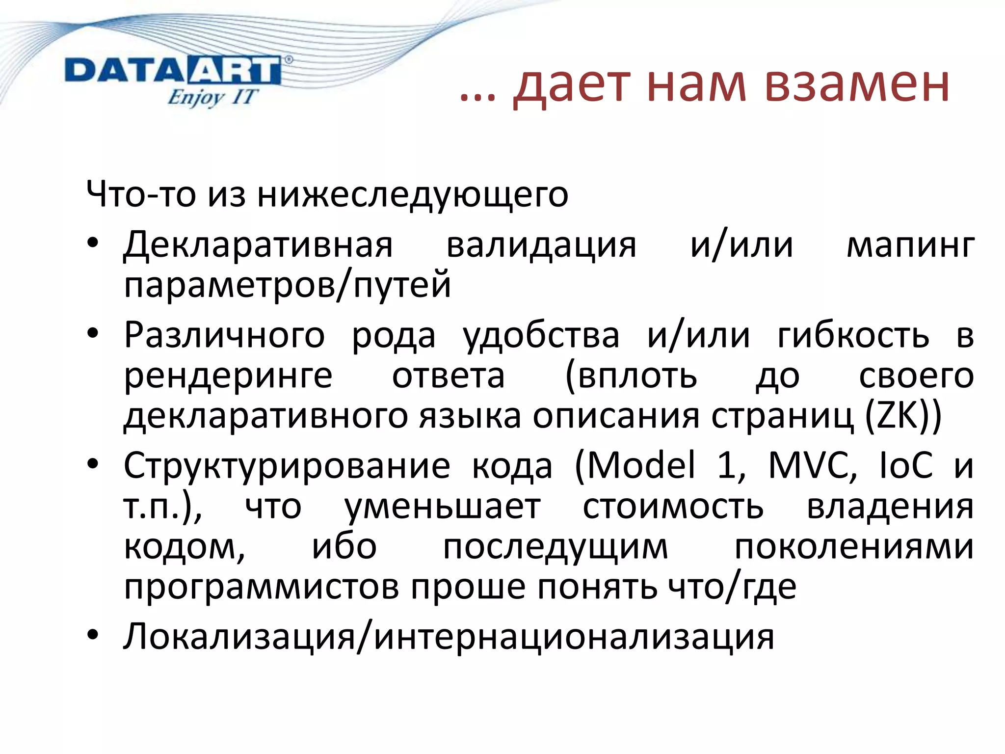 … дает нам взамен
Что-то из нижеследующего
• Декларативная валидация и/или мапинг
  параметров/путей
• Различного рода удобства и/или гибкость в
  рендеринге ответа (вплоть до своего
  декларативного языка описания страниц (ZK))
• Структурирование кода (Model 1, MVC, IoC и
  т.п.), что уменьшает стоимость владения
  кодом,    ибо   последущим     поколениями
  программистов проше понять что/где
• Локализация/интернационализация
 